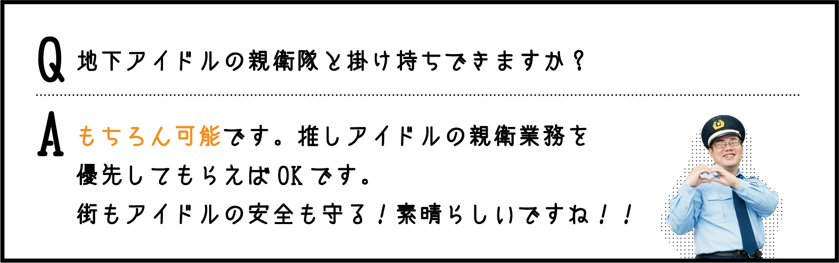 地下アイドルの親衛隊と掛け持ちできますか？ / もちろん可能です。推しアイドルの親衛業務を優先してもらえばOKです。街もアイドルの安全も守る！素晴らしいですね！！